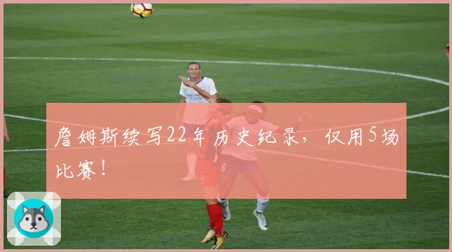 詹姆斯续写22年历史纪录，仅用5场比赛！