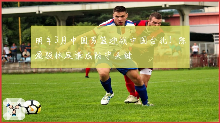 明年3月中国男篮迎战中国台北！陈盈骏林庭谦成防守关键