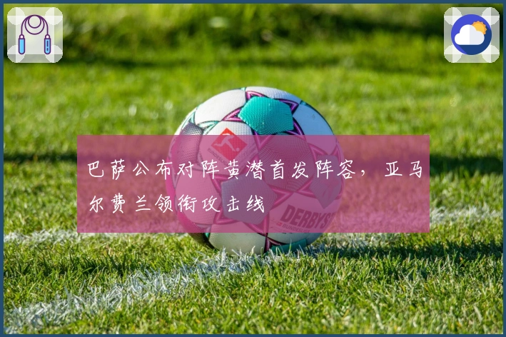 巴萨公布对阵黄潜首发阵容，亚马尔费兰领衔攻击线